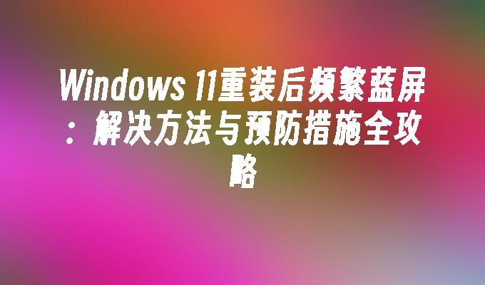 Windows 11重装后频繁蓝屏：解决方法与预防措施全攻略