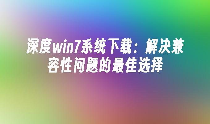 深度win7系统下载：解决兼容性问题的最佳选择