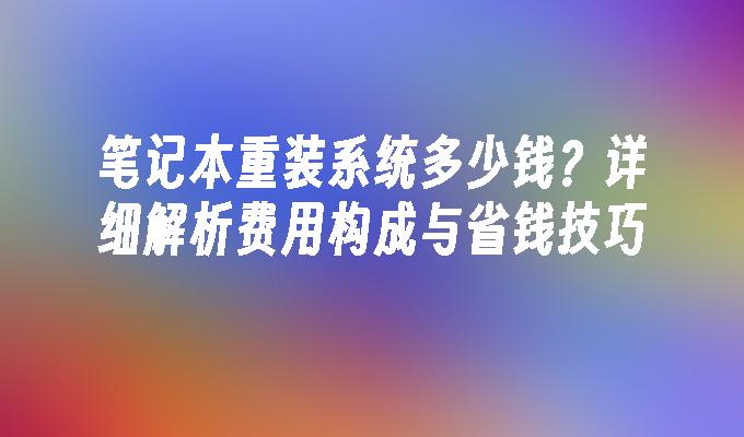 笔记本重装系统多少钱？详细解析费用构成与省钱技巧