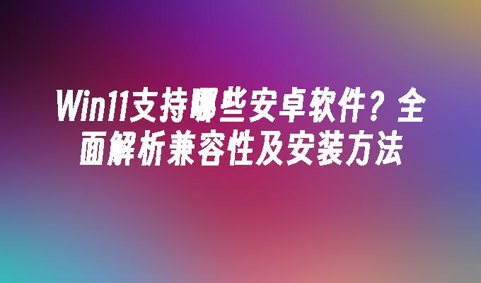 Win11支持哪些安卓软件？全面解析兼容性及安装方法