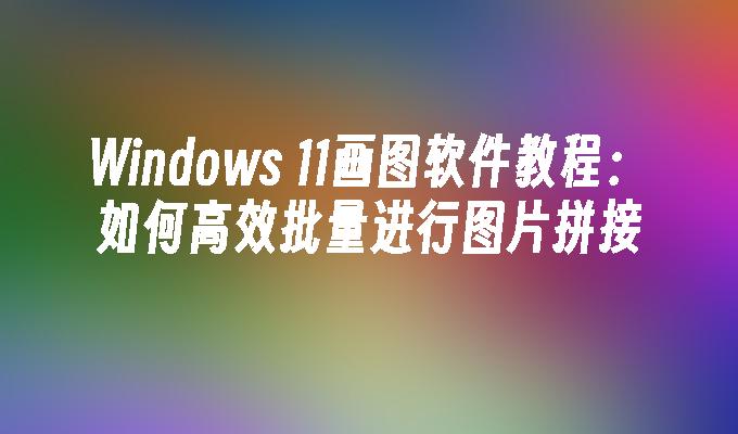 Windows 11画图软件教程：如何高效批量进行图片拼接