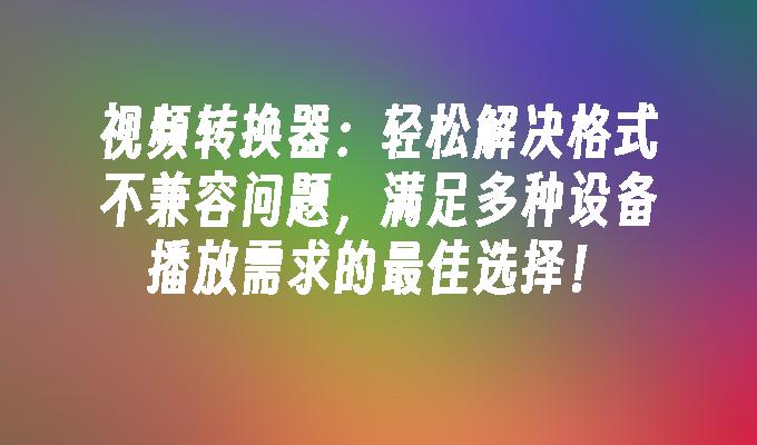 视频转换器：轻松解决格式不兼容问题，满足多种设备播放需求的最佳选择！