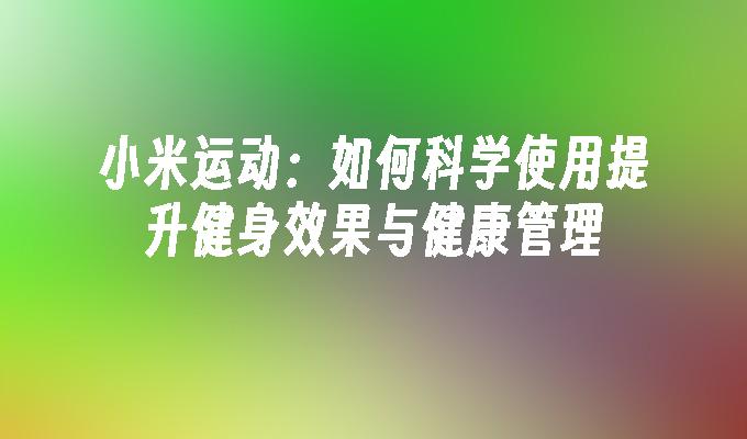 小米运动：如何科学使用提升健身效果与健康管理