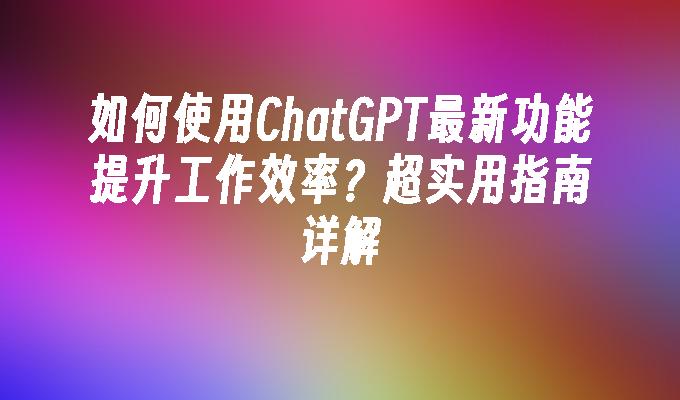 如何使用ChatGPT最新功能提升工作效率？超实用指南详解