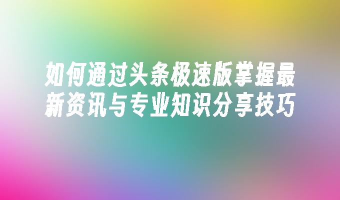 如何通过头条极速版掌握最新资讯与专业知识分享技巧