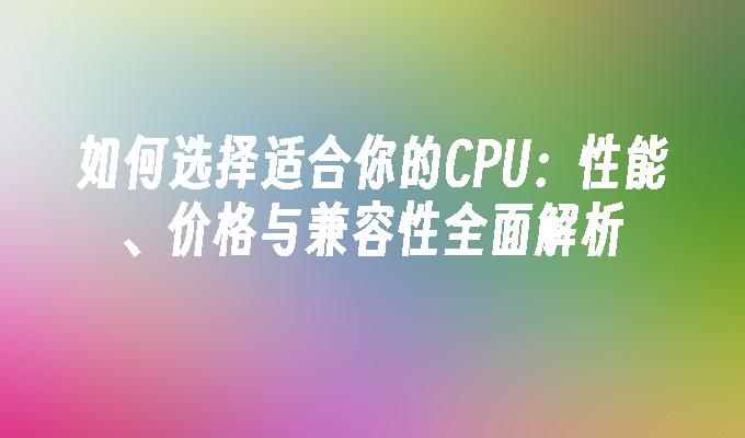 如何选择适合你的CPU：性能、价格与兼容性全面解析