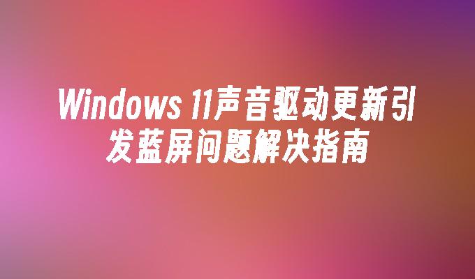 Windows 11声音驱动更新引发蓝屏问题解决指南