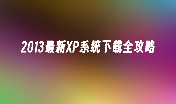 2013最新XP系统下载全攻略