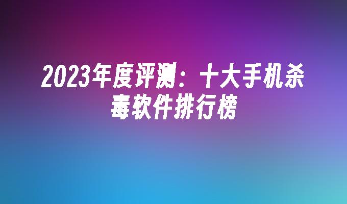 2023年度评测：十大手机杀毒软件排行榜