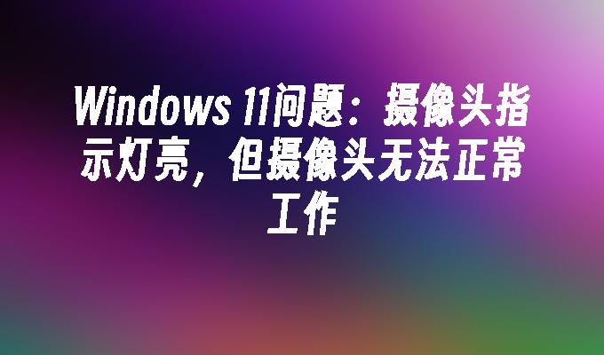 Windows 11问题：摄像头指示灯亮，但摄像头无法正常工作