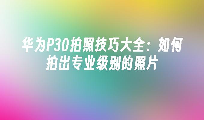 华为P30拍照技巧大全：如何拍出专业级别的照片