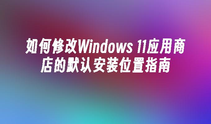 如何修改Windows 11应用商店的默认安装位置指南