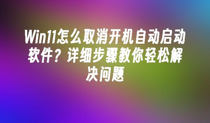 Win11怎么取消开机自动启动软件？详细步骤教你轻松解决问题