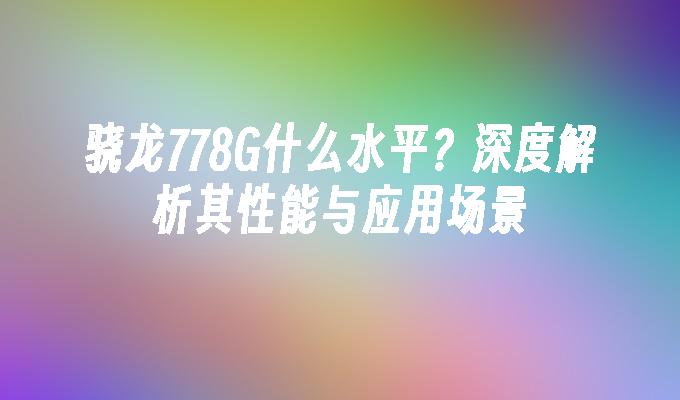 骁龙778G什么水平？深度解析其性能与应用场景