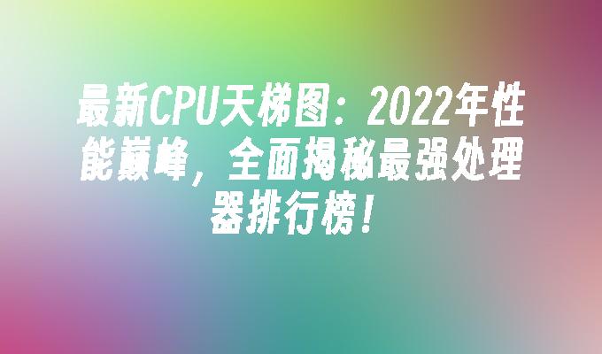 最新CPU天梯图：2022年性能巅峰，全面揭秘最强处理器排行榜！
