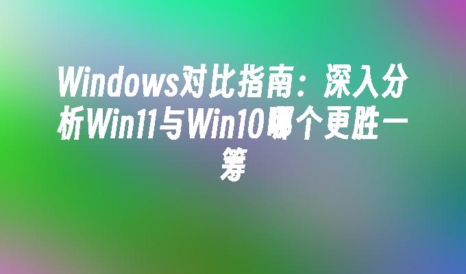 Windows对比指南：深入分析Win11与Win10哪个更胜一筹