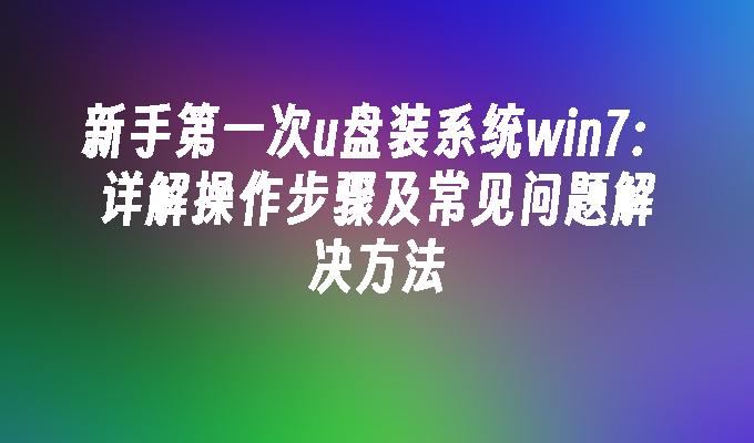 新手第一次u盘装系统win7：详解操作步骤及常见问题解决方法