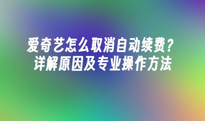 爱奇艺怎么取消自动续费？详解原因及专业操作方法