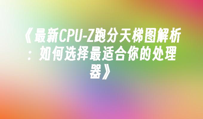 最新CPU-Z跑分天梯图解析：如何选择最适合你的处理器