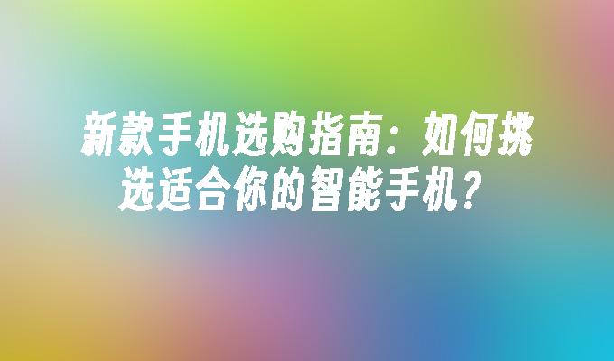 新款手机选购指南：如何挑选适合你的智能手机？