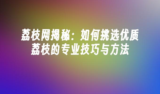 荔枝网揭秘：如何挑选优质荔枝的专业技巧与方法