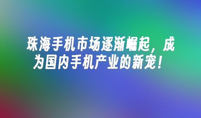 珠海手机市场逐渐崛起，成为国内手机产业的新宠！