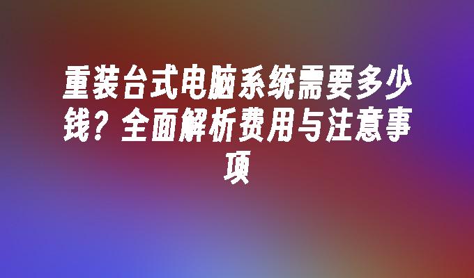 重装台式电脑系统需要多少钱？全面解析费用与注意事项