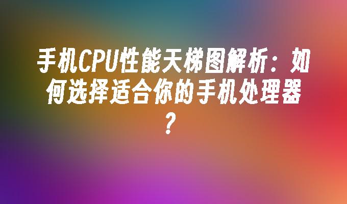 手机CPU性能天梯图解析：如何选择适合你的手机处理器？