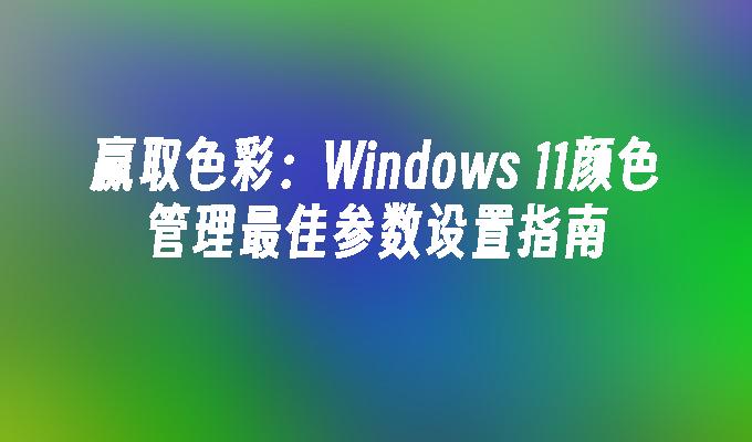 赢取色彩：Windows 11颜色管理最佳参数设置指南