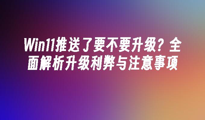 Win11推送了要不要升级？全面解析升级利弊与注意事项