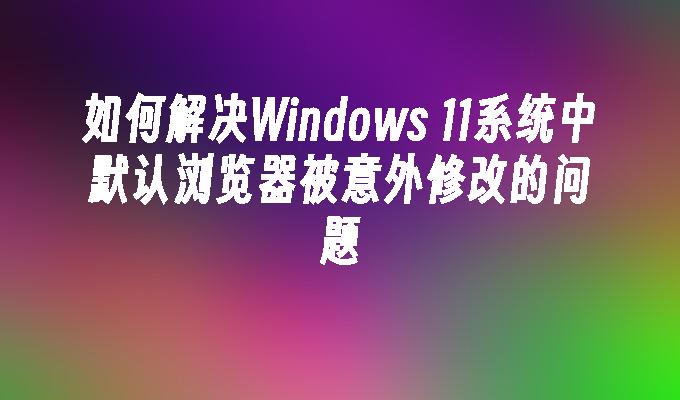 如何解决Windows 11系统中默认浏览器被意外修改的问题