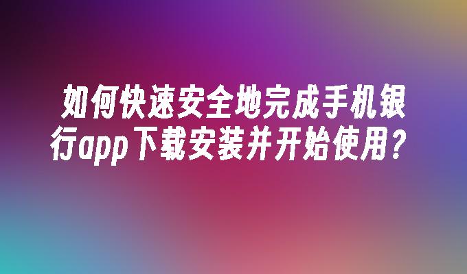 如何快速安全地完成手机银行app下载安装并开始使用？