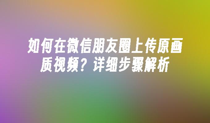 如何在微信朋友圈上传原画质视频？详细步骤解析