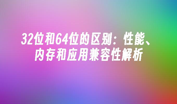 32位和64位的区别：性能、内存和应用兼容性解析