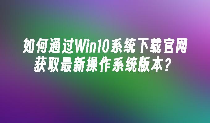 如何通过Win10系统下载官网获取最新操作系统版本？