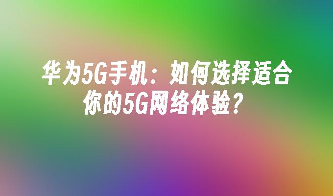 华为5G手机：如何选择适合你的5G网络体验？