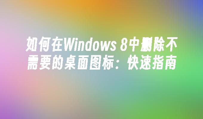 如何在Windows 8中删除不需要的桌面图标：快速指南