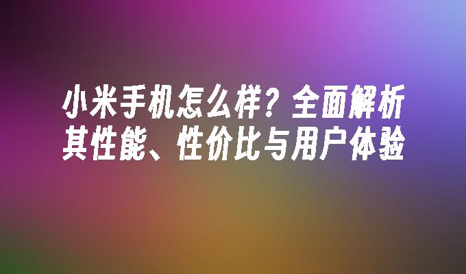 小米手机怎么样？全面解析其性能、性价比与用户体验