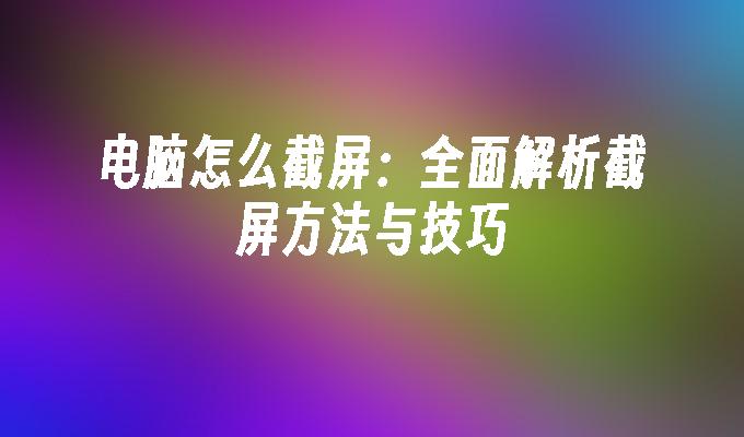 电脑怎么截屏：全面解析截屏方法与技巧