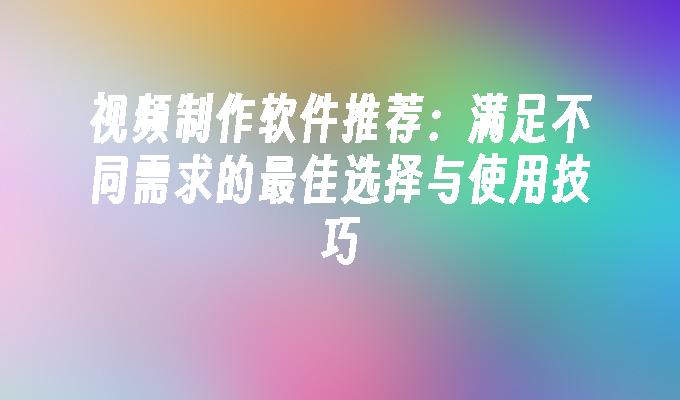 视频制作软件推荐：满足不同需求的最佳选择与使用技巧