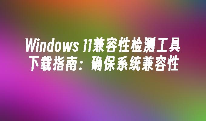 Windows 11兼容性检测工具下载指南：确保系统兼容性