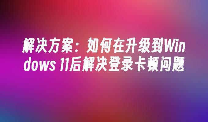 解决方案：如何在升级到Windows 11后解决登录卡顿问题