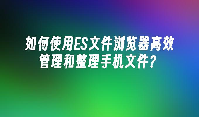 如何使用ES文件浏览器高效管理和整理手机文件？