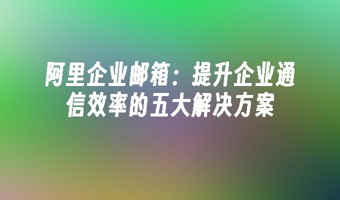 阿里企业邮箱：提升企业通信效率的五大解决方案