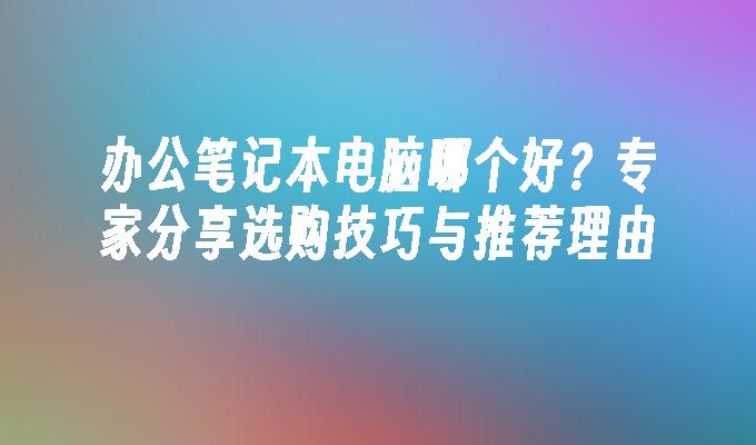 办公笔记本电脑哪个好？专家分享选购技巧与推荐理由