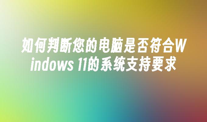 如何判断您的电脑是否符合Windows 11的系统支持要求