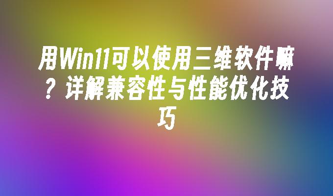 用Win11可以使用三维软件嘛？详解兼容性与性能优化技巧