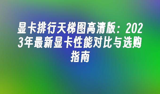 显卡排行天梯图高清版：2023年最新显卡性能对比与选购指南