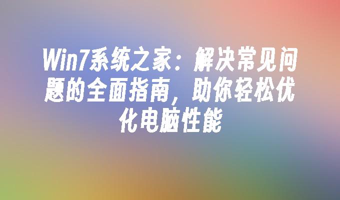 Win7系统之家：解决常见问题的全面指南，助你轻松优化电脑性能