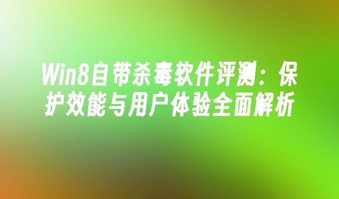 Win8自带杀毒软件评测：保护效能与用户体验全面解析